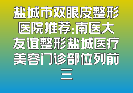 盐城市双眼皮整形医院推荐：南医大友谊整形盐城医疗美容门诊部位列前三