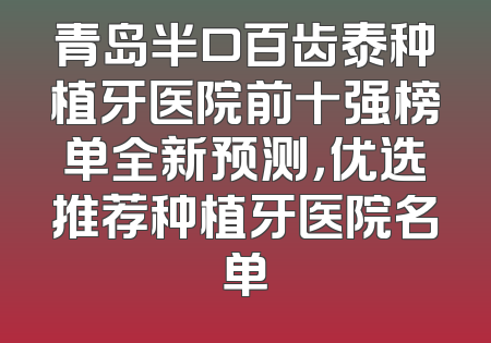 青岛半口百齿泰种植牙医院前十强榜单全新预测，优选推荐种植牙医院名单