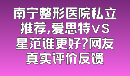 南宁整形医院私立推荐，爱思特vs星范谁更好？网友真实评价反馈