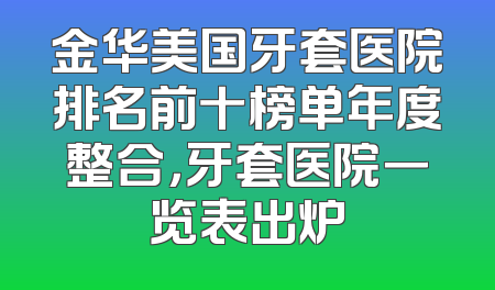 金华美国牙套医院排名前十榜单年度整合，牙套医院一览表出炉