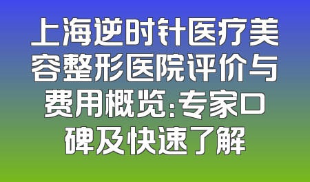 上海逆时针医疗美容整形医院评价与费用概览：专家口碑及快速了解