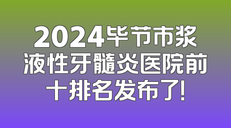 2024毕节市浆液性牙髓炎医院前十排名发布了！