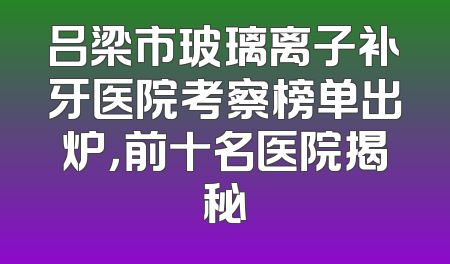 吕梁市玻璃离子补牙医院考察榜单出炉，前十名医院揭秘