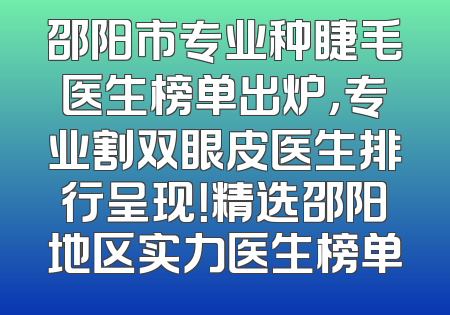 邵阳市专业种睫毛医生榜单出炉，专业割双眼皮医生排行呈现！精选邵阳地区实力医生榜单