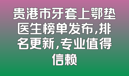 贵港市牙套上鄂垫医生榜单发布，排名更新，专业值得信赖