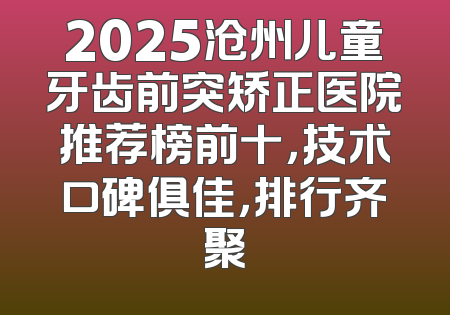 2025沧州儿童牙齿前突矫正医院推荐榜前十，技术口碑俱佳，排行齐聚