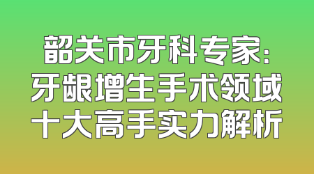 韶关市牙科专家：牙龈增生手术领域十大高手实力解析