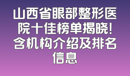 山西省眼部整形医院十佳榜单揭晓！含机构介绍及排名信息