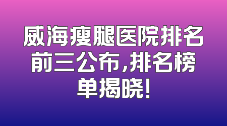 威海瘦腿医院排名前三公布，排名榜单揭晓！