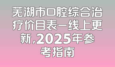 芜湖市口腔综合治疗价目表_线上更新，2025年参考指南
