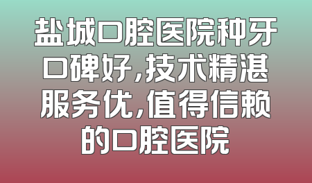 盐城口腔医院种牙口碑好，技术精湛服务优，值得信赖的口腔医院