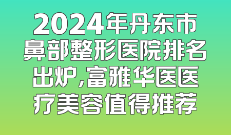 2024年丹东市鼻部整形医院排名出炉，富雅华医医疗美容值得推荐