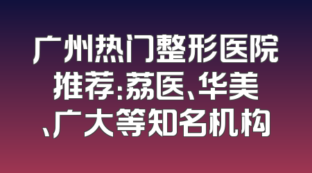 广州热门整形医院推荐：荔医、华美、广大等知名机构