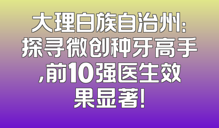 大理白族自治州：探寻微创种牙高手，前10强医生效果显著！
