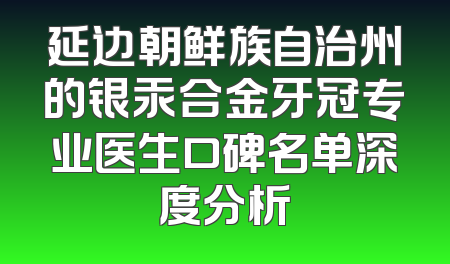 延边朝鲜族自治州的银汞合金牙冠专业医生口碑名单深度分析