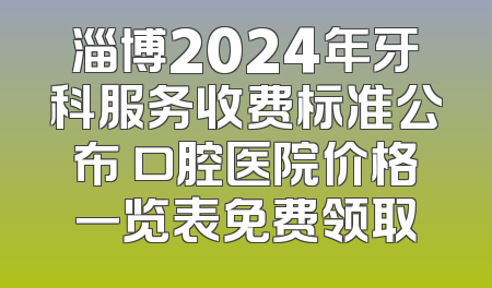 淄博2024年牙科服务收费标准公布 口腔医院价格一览表免费领取