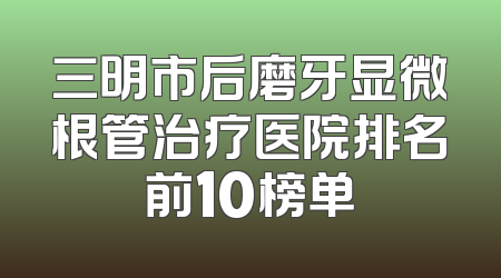 三明市后磨牙显微根管治疗医院排名前10榜单
