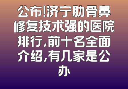 公布！济宁肋骨鼻修复技术强的医院排行，前十名全面介绍，有几家是公办