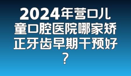 2024年营口儿童口腔医院哪家矫正牙齿早期干预好？