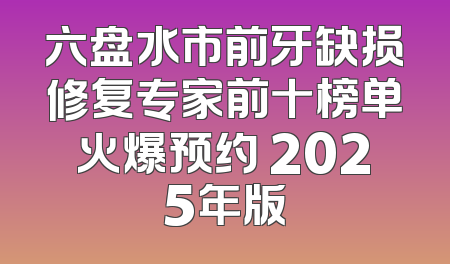 六盘水市前牙缺损修复专家前十榜单火爆预约 2025年版