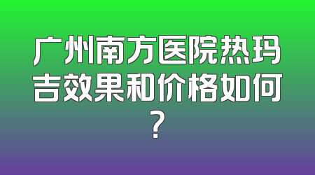 广州南方医院热玛吉效果和价格如何？