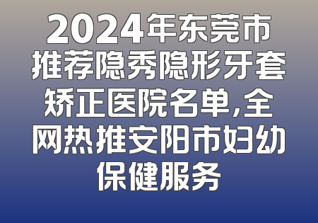 2024年东莞市推荐隐秀隐形牙套矫正医院名单，全网热推安阳市妇幼保健服务