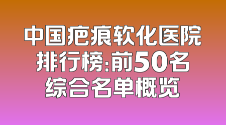 中国疤痕软化医院排行榜：前50名综合名单概览