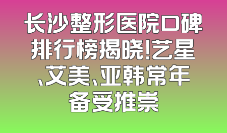 长沙整形医院口碑排行榜揭晓！艺星、艾美、亚韩常年备受推崇