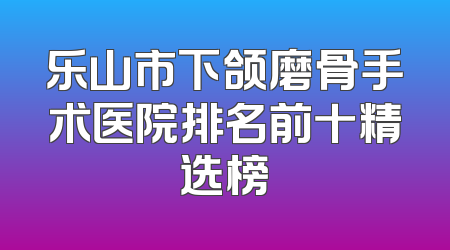 乐山市下颌磨骨手术医院排名前十精选榜