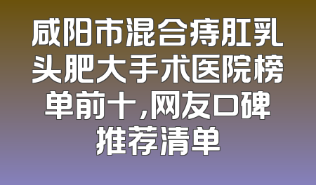 咸阳市混合痔肛乳头肥大手术医院榜单前十，网友口碑推荐清单