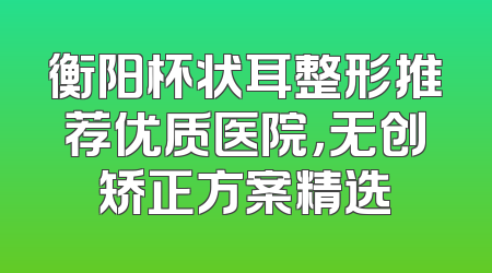 衡阳杯状耳整形推荐优质医院，无创矫正方案精选