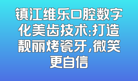 镇江维乐口腔数字化美齿技术：打造靓丽烤瓷牙，微笑更自信