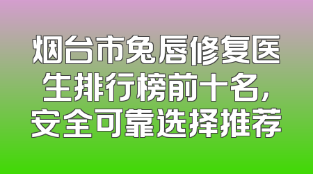 烟台市兔唇修复医生排行榜前十名，安全可靠选择推荐