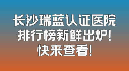 长沙瑞蓝认证医院排行榜新鲜出炉！快来查看！
