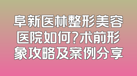 阜新医林整形美容医院如何？术前形象攻略及案例分享