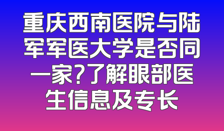 重庆西南医院与陆军军医大学是否同一家？了解眼部医生信息及专长