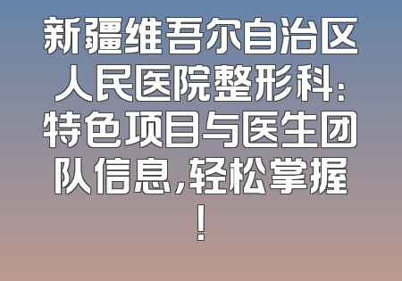 新疆维吾尔自治区人民医院整形科：特色项目与医生团队信息，轻松掌握！