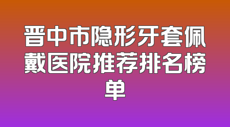 晋中市隐形牙套佩戴医院推荐排名榜单