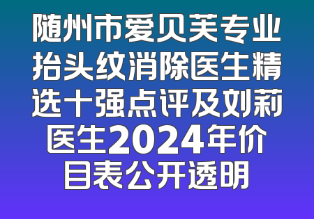 随州市爱贝芙专业抬头纹消除医生精选十强点评及刘莉医生2024年价目表公开透明