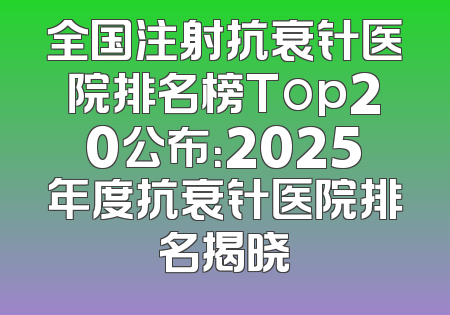 全国注射抗衰针医院排名榜Top20公布：2025年度抗衰针医院排名揭晓
