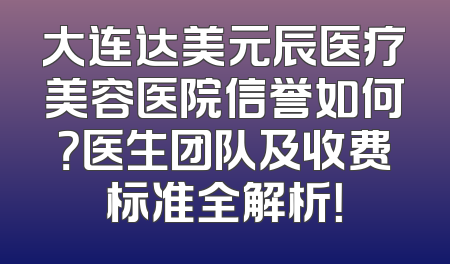 大连达美元辰医疗美容医院信誉如何？医生团队及收费标准全解析！