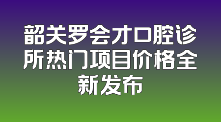 韶关罗会才口腔诊所热门项目价格全新发布