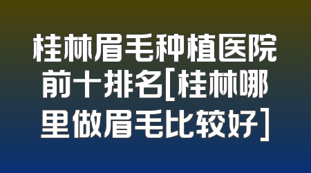 桂林眉毛种植医院前十排名[桂林哪里做眉毛比较好]