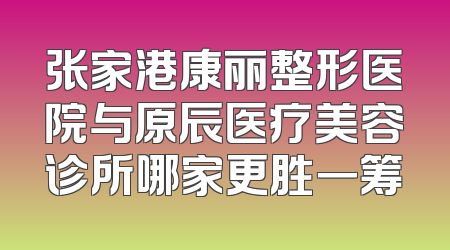 张家港康丽整形医院与原辰医疗美容诊所哪家更胜一筹