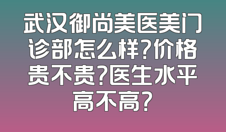 武汉御尚美医美门诊部怎么样？价格贵不贵？医生水平高不高？