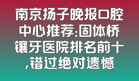 南京扬子晚报口腔中心推荐：固体桥镶牙医院排名前十，错过绝对遗憾