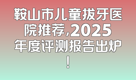 鞍山市儿童拔牙医院推荐，2025年度评测报告出炉！