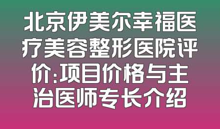 北京伊美尔幸福医疗美容整形医院评价：项目价格与主治医师专长介绍
