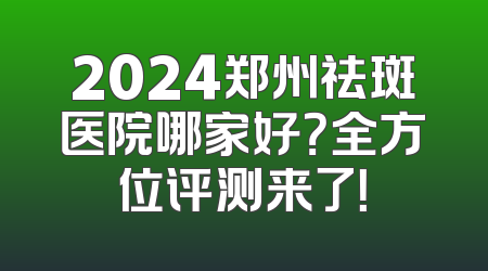 2024郑州祛斑医院哪家好？全方位评测来了！