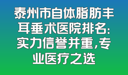 泰州市自体脂肪丰耳垂术医院排名：实力信誉并重，专业医疗之选